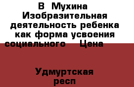  В. Мухина «Изобразительная деятельность ребенка как форма усвоения социального  › Цена ­ 500 - Удмуртская респ., Ижевск г. Книги, музыка и видео » Книги, журналы   